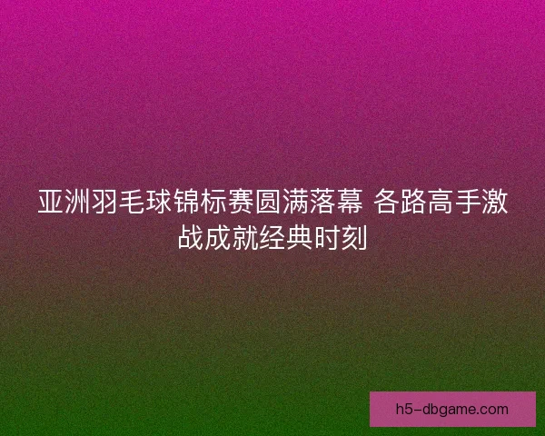 亚洲羽毛球锦标赛圆满落幕 各路高手激战成就经典时刻